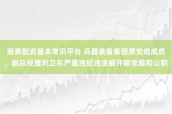 股票配资基本常识平台 兵器装备集团原党组成员、副总经理刘卫东严重违纪违法被开除党籍和公职