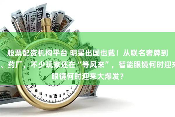 股票配资机构平台 明星出国也戴！从联名奢牌到合作金店、药厂，不少玩家还在“等风来”，智能眼镜何时迎来大爆发？
