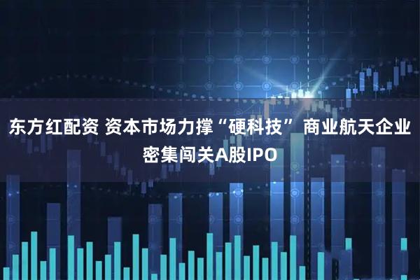 东方红配资 资本市场力撑“硬科技” 商业航天企业密集闯关A股IPO