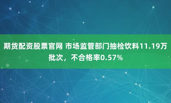 期货配资股票官网 市场监管部门抽检饮料11.19万批次，不合格率0.57%
