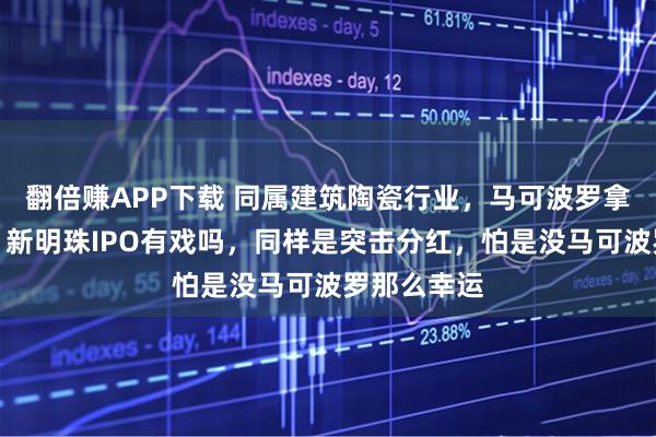 翻倍赚APP下载 同属建筑陶瓷行业，马可波罗拿到了批文，新明珠IPO有戏吗，同样是突击分红，怕是没马可波罗那么幸运