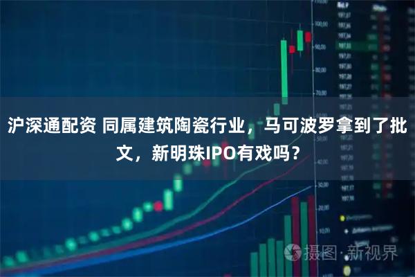 沪深通配资 同属建筑陶瓷行业，马可波罗拿到了批文，新明珠IPO有戏吗？