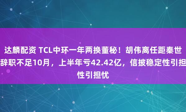 达麟配资 TCL中环一年两换董秘！胡伟离任距秦世龙辞职不足10月，上半年亏42.42亿，信披稳定性引担忧